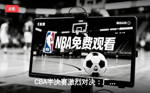 CBA半决赛激烈对决：广东宏远加时险胜辽宁本钢，赵睿狂砍38分创赛季新高