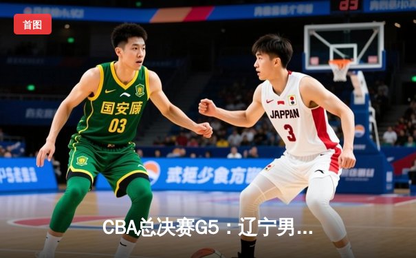 CBA总决赛G5：辽宁男篮加时逆转广东，总比分3-2夺得队史第四冠